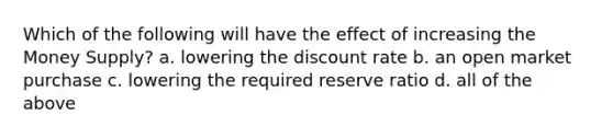 Which of the following will have the effect of increasing the Money Supply? a. lowering the discount rate b. an open market purchase c. lowering the required reserve ratio d. all of the above