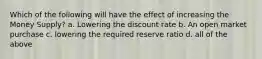 Which of the following will have the effect of increasing the Money Supply? a. Lowering the discount rate b. An open market purchase c. lowering the required reserve ratio d. all of the above