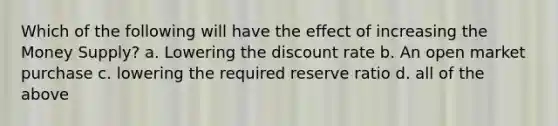 Which of the following will have the effect of increasing the Money Supply? a. Lowering the discount rate b. An open market purchase c. lowering the required reserve ratio d. all of the above