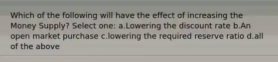 Which of the following will have the effect of increasing the Money Supply? Select one: a.Lowering the discount rate b.An open market purchase c.lowering the required reserve ratio d.all of the above