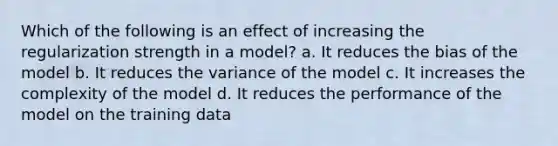 Which of the following is an effect of increasing the regularization strength in a model? a. It reduces the bias of the model b. It reduces the variance of the model c. It increases the complexity of the model d. It reduces the performance of the model on the training data