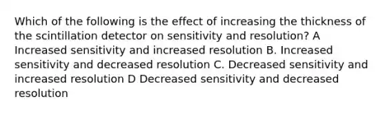 Which of the following is the effect of increasing the thickness of the scintillation detector on sensitivity and resolution? A Increased sensitivity and increased resolution B. Increased sensitivity and decreased resolution C. Decreased sensitivity and increased resolution D Decreased sensitivity and decreased resolution