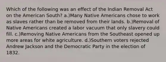 Which of the following was an effect of the Indian Removal Act on the American South? a.)Many Native Americans chose to work as slaves rather than be removed from their lands. b.)Removal of Native Americans created a labor vacuum that only slavery could fill. c.)Removing Native Americans from the Southeast opened up more areas for white agriculture. d.)Southern voters rejected Andrew Jackson and the Democratic Party in the election of 1832.