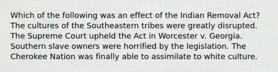 Which of the following was an effect of the Indian Removal Act? The cultures of the Southeastern tribes were greatly disrupted. The Supreme Court upheld the Act in Worcester v. Georgia. Southern slave owners were horrified by the legislation. The Cherokee Nation was finally able to assimilate to white culture.