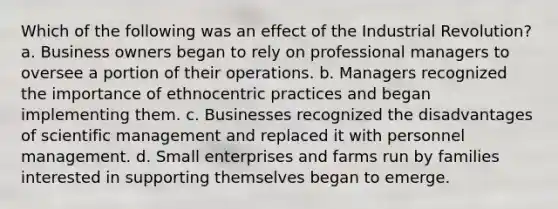 Which of the following was an effect of the Industrial Revolution? a. Business owners began to rely on professional managers to oversee a portion of their operations. b. Managers recognized the importance of ethnocentric practices and began implementing them. c. Businesses recognized the disadvantages of scientific management and replaced it with personnel management. d. Small enterprises and farms run by families interested in supporting themselves began to emerge.