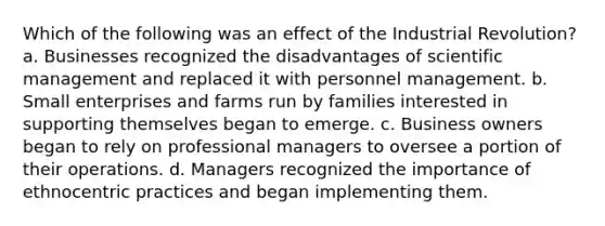 Which of the following was an effect of the Industrial Revolution? a. Businesses recognized the disadvantages of scientific management and replaced it with personnel management. b. Small enterprises and farms run by families interested in supporting themselves began to emerge. c. Business owners began to rely on professional managers to oversee a portion of their operations. d. Managers recognized the importance of ethnocentric practices and began implementing them.