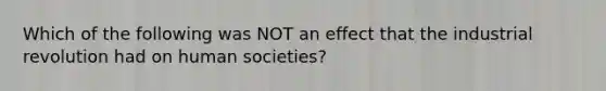 Which of the following was NOT an effect that the industrial revolution had on human societies?