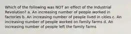 Which of the following was NOT an effect of the Industrial Revolution? a. An increasing number of people worked in factories b. An increasing number of people lived in cities c. An increasing number of people worked on family farms d. An increasing number of people left the family farms