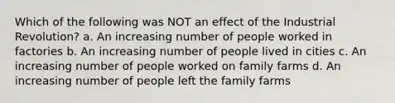 Which of the following was NOT an effect of the Industrial Revolution? a. An increasing number of people worked in factories b. An increasing number of people lived in cities c. An increasing number of people worked on family farms d. An increasing number of people left the family farms