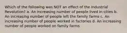 Which of the following was NOT an effect of the Industrial Revolution? a. An increasing number of people lived in cities b. An increasing number of people left the family farms c. An increasing number of people worked in factories d. An increasing number of people worked on family farms