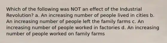 Which of the following was NOT an effect of the Industrial Revolution? a. An increasing number of people lived in cities b. An increasing number of people left the family farms c. An increasing number of people worked in factories d. An increasing number of people worked on family farms