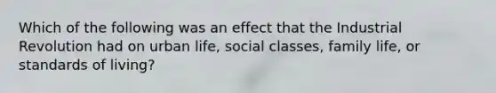 Which of the following was an effect that the Industrial Revolution had on urban life, social classes, family life, or standards of living?