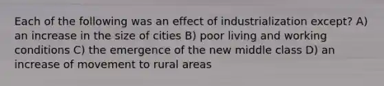 Each of the following was an effect of industrialization except? A) an increase in the size of cities B) poor living and working conditions C) the emergence of the new middle class D) an increase of movement to rural areas