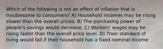 Which of the following is not an effect of inflation that is troublesome to consumers? A) Household incomes may be rising slower than the overall prices. B) The purchasing power of people's savings would decrease. C) Workers' wages may be rising faster than the overall price level. D) Their standard of living would fall if their household has a fixed nominal income