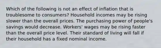 Which of the following is not an effect of inflation that is troublesome to consumers? Household incomes may be rising slower than the overall prices. The purchasing power of people's savings would decrease. Workers' wages may be rising faster than the overall price level. Their standard of living will fall if their household has a fixed nominal income.