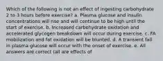 Which of the following is not an effect of ingesting carbohydrate 2 to 3 hours before exercise? a. Plasma glucose and insulin concentrations will rise and will continue to be high until the start of exercise. b. Increased carbohydrate oxidation and accelerated glycogen breakdown will occur during exercise. c. FA mobilization and fat oxidation will be blunted. d. A transient fall in plasma glucose will occur with the onset of exercise. e. All answers are correct (all are effects of