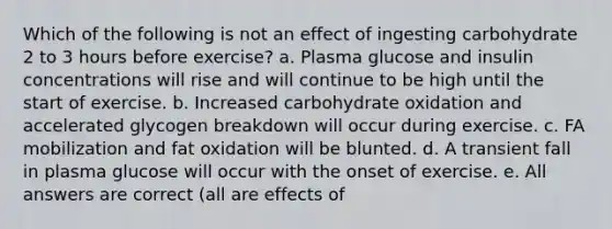 Which of the following is not an effect of ingesting carbohydrate 2 to 3 hours before exercise? a. Plasma glucose and insulin concentrations will rise and will continue to be high until the start of exercise. b. Increased carbohydrate oxidation and accelerated glycogen breakdown will occur during exercise. c. FA mobilization and fat oxidation will be blunted. d. A transient fall in plasma glucose will occur with the onset of exercise. e. All answers are correct (all are effects of