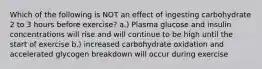 Which of the following is NOT an effect of ingesting carbohydrate 2 to 3 hours before exercise? a.) Plasma glucose and insulin concentrations will rise and will continue to be high until the start of exercise b.) increased carbohydrate oxidation and accelerated glycogen breakdown will occur during exercise