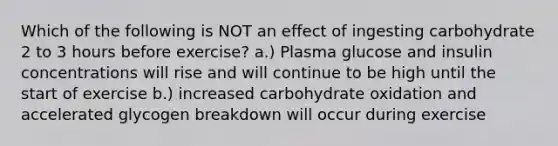 Which of the following is NOT an effect of ingesting carbohydrate 2 to 3 hours before exercise? a.) Plasma glucose and insulin concentrations will rise and will continue to be high until the start of exercise b.) increased carbohydrate oxidation and accelerated glycogen breakdown will occur during exercise