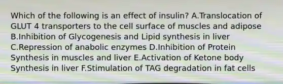 Which of the following is an effect of insulin? A.Translocation of GLUT 4 transporters to the cell surface of muscles and adipose B.Inhibition of Glycogenesis and Lipid synthesis in liver C.Repression of anabolic enzymes D.Inhibition of Protein Synthesis in muscles and liver E.Activation of Ketone body Synthesis in liver F.Stimulation of TAG degradation in fat cells