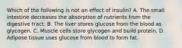 Which of the following is not an effect of insulin? A. The small intestine decreases the absorption of nutrients from the digestive tract. B. The liver stores glucose from the blood as glycogen. C. Muscle cells store glycogen and build protein. D. Adipose tissue uses glucose from blood to form fat.