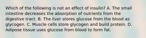 Which of the following is not an effect of insulin? A. The small intestine decreases the absorption of nutrients from the digestive tract. B. The liver stores glucose from the blood as glycogen. C. Muscle cells store glycogen and build protein. D. Adipose tissue uses glucose from blood to form fat.