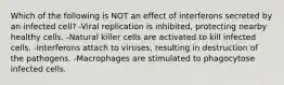 Which of the following is NOT an effect of interferons secreted by an infected cell? -Viral replication is inhibited, protecting nearby healthy cells. -Natural killer cells are activated to kill infected cells. -Interferons attach to viruses, resulting in destruction of the pathogens. -Macrophages are stimulated to phagocytose infected cells.