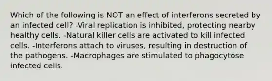 Which of the following is NOT an effect of interferons secreted by an infected cell? -Viral replication is inhibited, protecting nearby healthy cells. -Natural killer cells are activated to kill infected cells. -Interferons attach to viruses, resulting in destruction of the pathogens. -Macrophages are stimulated to phagocytose infected cells.