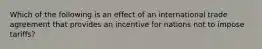 Which of the following is an effect of an international trade agreement that provides an incentive for nations not to impose tariffs?