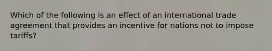 Which of the following is an effect of an international trade agreement that provides an incentive for nations not to impose tariffs?