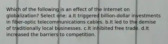 Which of the following is an effect of the Internet on globalization? Select one: a.It triggered billion-dollar investments in fiber-optic telecommunications cables. b.It led to the demise of traditionally local businesses. c.It inhibited free trade. d.It increased the barriers to competition.