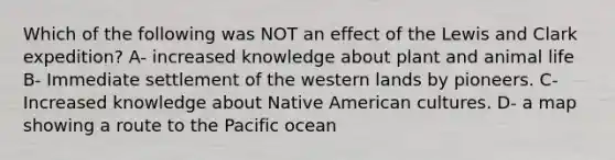 Which of the following was NOT an effect of the Lewis and Clark expedition? A- increased knowledge about plant and animal life B- Immediate settlement of the western lands by pioneers. C- Increased knowledge about Native American cultures. D- a map showing a route to the Pacific ocean