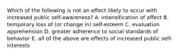 Which of the following is not an effect likely to occur with increased public self-awareness? A. intensification of affect B. temporary loss of (or change in) self-esteem C. evaluation apprehension D. greater adherence to social standards of behavior E. all of the above are effects of increased public self-interests