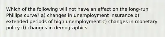 Which of the following will not have an effect on the long-run Phillips curve? a) changes in unemployment insurance b) extended periods of high unemployment c) changes in <a href='https://www.questionai.com/knowledge/kEE0G7Llsx-monetary-policy' class='anchor-knowledge'>monetary policy</a> d) changes in demographics