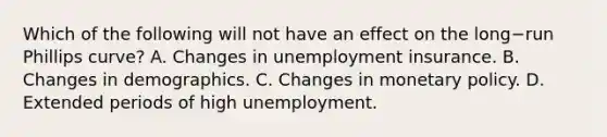 Which of the following will not have an effect on the long−run Phillips curve​? A. Changes in unemployment insurance. B. Changes in demographics. C. Changes in monetary policy. D. Extended periods of high unemployment.