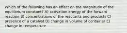 Which of the following has an effect on the magnitude of the equilibrium constant? A) activation energy of the forward reaction B) concentrations of the reactants and products C) presence of a catalyst D) change in volume of container E) change in temperature