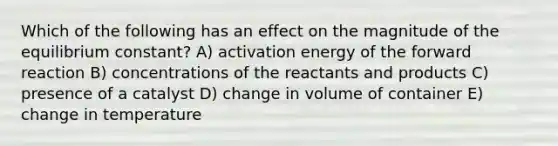 Which of the following has an effect on the magnitude of the equilibrium constant? A) activation energy of the forward reaction B) concentrations of the reactants and products C) presence of a catalyst D) change in volume of container E) change in temperature