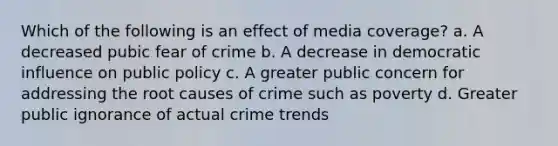 Which of the following is an effect of media coverage? a. A decreased pubic fear of crime b. A decrease in democratic influence on public policy c. A greater public concern for addressing the root causes of crime such as poverty d. Greater public ignorance of actual crime trends