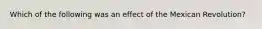 Which of the following was an effect of the Mexican Revolution?