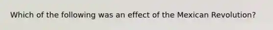 Which of the following was an effect of the Mexican Revolution?