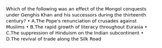 Which of the following was an effect of the Mongol conquests under Genghis Khan and his successors during the thirteenth century? • A.The Pope's renunciation of crusades against Muslims • B.The rapid growth of literacy throughout Eurasia • C.The suppression of Hinduism on the Indian subcontinent • D.The revival of trade along the Silk Road