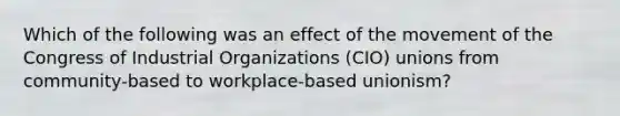 Which of the following was an effect of the movement of the Congress of Industrial Organizations (CIO) unions from community-based to workplace-based unionism?