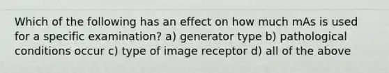 Which of the following has an effect on how much mAs is used for a specific examination? a) generator type b) pathological conditions occur c) type of image receptor d) all of the above