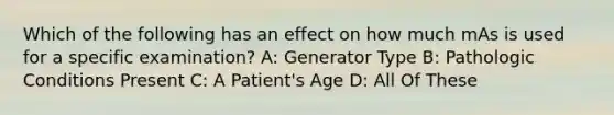 Which of the following has an effect on how much mAs is used for a specific examination? A: Generator Type B: Pathologic Conditions Present C: A Patient's Age D: All Of These