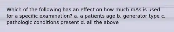 Which of the following has an effect on how much mAs is used for a specific examination? a. a patients age b. generator type c. pathologic conditions present d. all the above