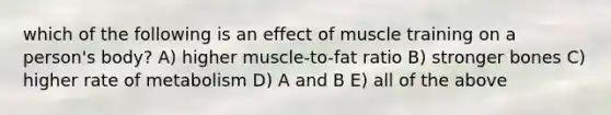 which of the following is an effect of muscle training on a person's body? A) higher muscle-to-fat ratio B) stronger bones C) higher rate of metabolism D) A and B E) all of the above