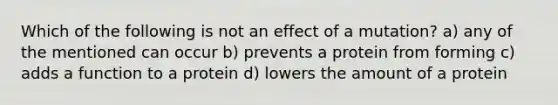 Which of the following is not an effect of a mutation? a) any of the mentioned can occur b) prevents a protein from forming c) adds a function to a protein d) lowers the amount of a protein