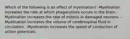 Which of the following is an effect of myelination? -Myelination increases the rate at which phagocytosis occurs in the brain. -Myelination increases the rate of mitosis in damaged neurons. -Myelination increases the volume of cerebrospinal fluid in circulation. -Myelination increases the speed of conduction of action potentials.