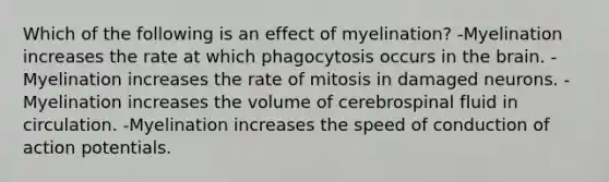 Which of the following is an effect of myelination? -Myelination increases the rate at which phagocytosis occurs in the brain. -Myelination increases the rate of mitosis in damaged neurons. -Myelination increases the volume of cerebrospinal fluid in circulation. -Myelination increases the speed of conduction of action potentials.