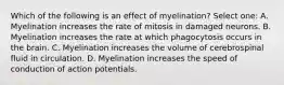 Which of the following is an effect of myelination? Select one: A. Myelination increases the rate of mitosis in damaged neurons. B. Myelination increases the rate at which phagocytosis occurs in the brain. C. Myelination increases the volume of cerebrospinal fluid in circulation. D. Myelination increases the speed of conduction of action potentials.